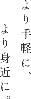 より手軽に、より身近に。 